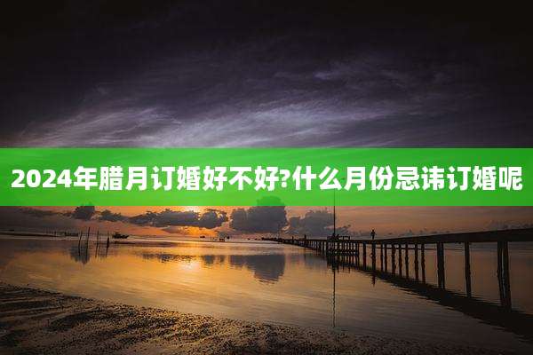 2024年腊月订婚好不好?什么月份忌讳订婚呢