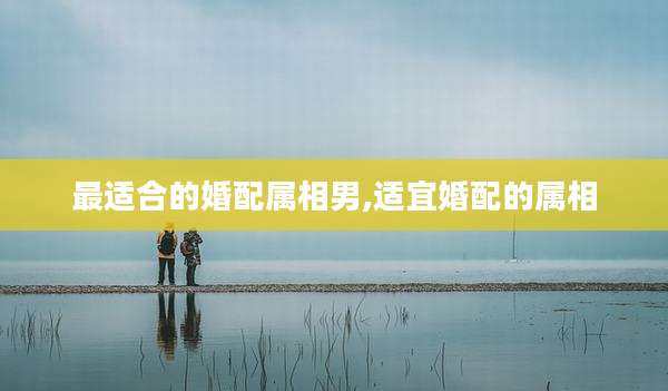 最适合的婚配属相男,适宜婚配的属相