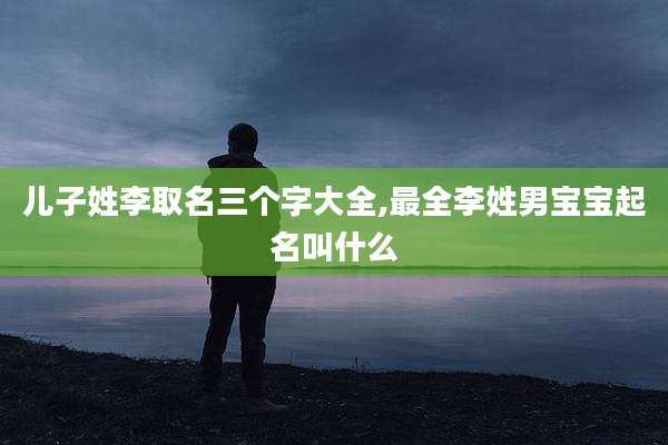 儿子姓李取名三个字大全,最全李姓男宝宝起名叫什么