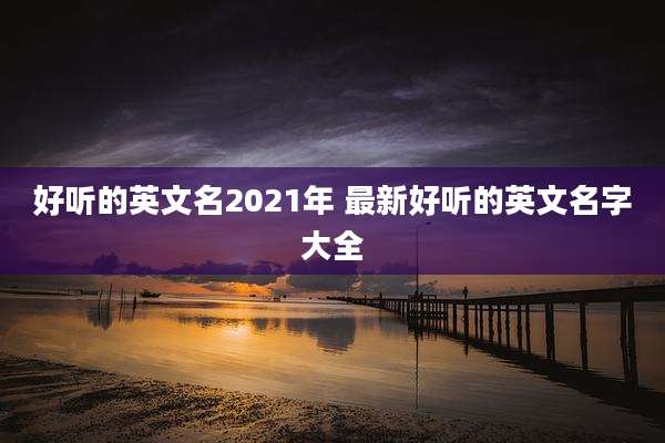 好听的英文名2021年 最新好听的英文名字大全