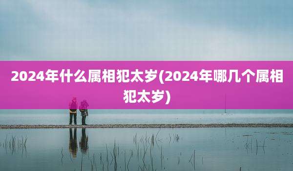 2024年什么属相犯太岁(2024年哪几个属相犯太岁)