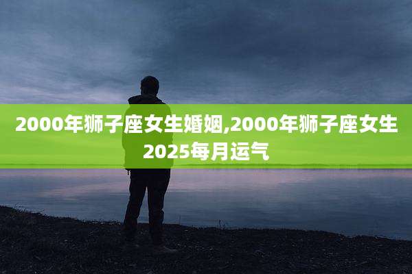 2000年狮子座女生婚姻,2000年狮子座女生2025每月运气