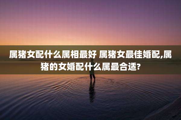 属猪女配什么属相最好 属猪女最佳婚配,属猪的女婚配什么属最合适?