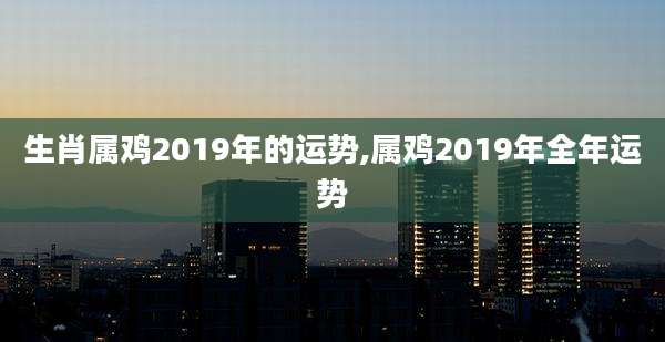 生肖属鸡2019年的运势,属鸡2019年全年运势