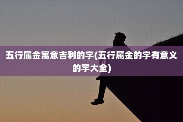 五行属金寓意吉利的字(五行属金的字有意义的字大全)