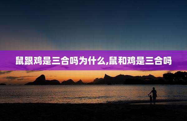 鼠跟鸡是三合吗为什么,鼠和鸡是三合吗