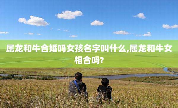 属龙和牛合婚吗女孩名字叫什么,属龙和牛女相合吗?