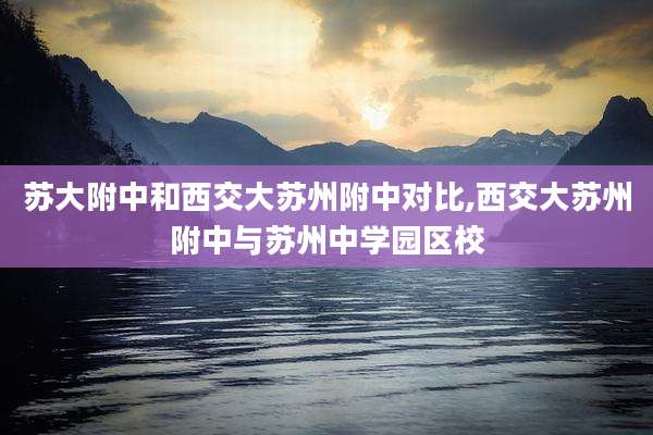 苏大附中和西交大苏州附中对比,西交大苏州附中与苏州中学园区校