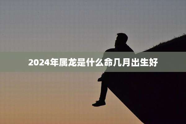 2024年属龙是什么命几月出生好