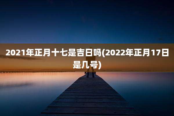 2021年正月十七是吉日吗(2022年正月17日是几号)