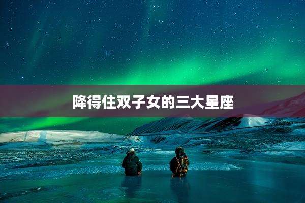 降得住双子女的三大星座