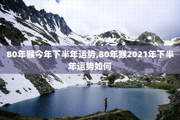 80年猴今年下半年运势,80年猴2021年下半年运势如何
