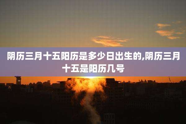 阴历三月十五阳历是多少日出生的,阴历三月十五是阳历几号