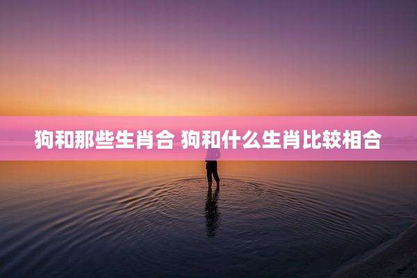 狗和那些生肖合 狗和什么生肖比较相合