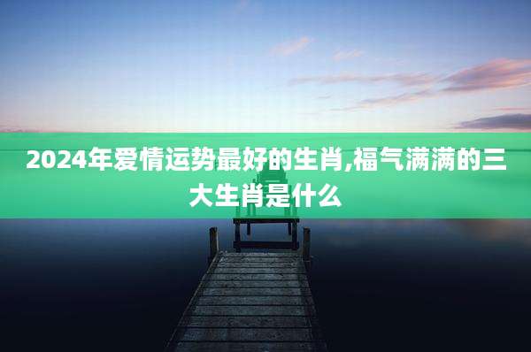 2024年爱情运势最好的生肖,福气满满的三大生肖是什么