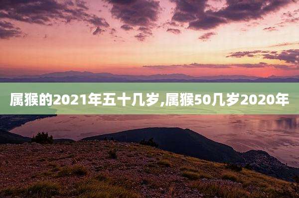 属猴的2021年五十几岁,属猴50几岁2020年