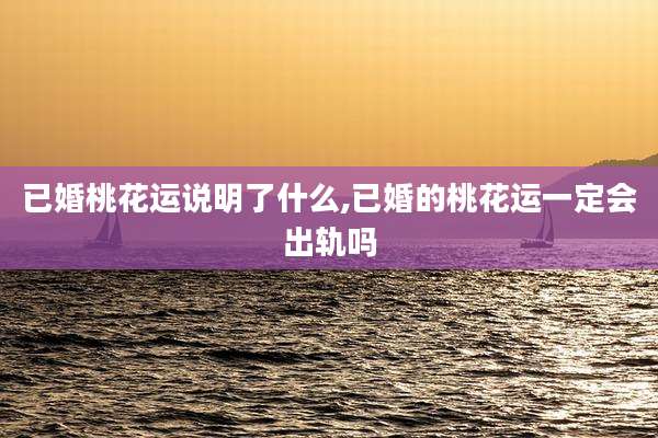 已婚桃花运说明了什么,已婚的桃花运一定会出轨吗