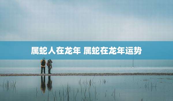 属蛇人在龙年 属蛇在龙年运势