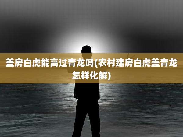 盖房白虎能高过青龙吗(农村建房白虎盖青龙怎样化解)