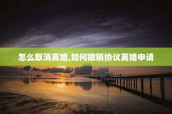 怎么取消离婚,如何撤销协议离婚申请
