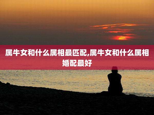 属牛女和什么属相最匹配,属牛女和什么属相婚配最好
