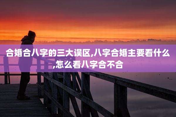 合婚合八字的三大误区,八字合婚主要看什么,怎么看八字合不合