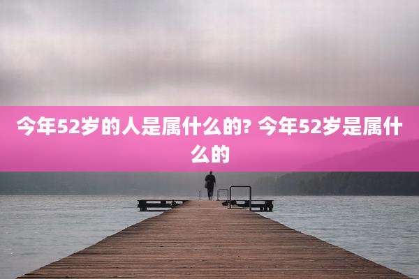 今年52岁的人是属什么的? 今年52岁是属什么的