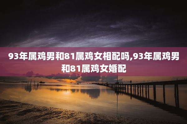 93年属鸡男和81属鸡女相配吗,93年属鸡男和81属鸡女婚配