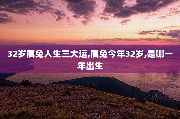 32岁属兔人生三大运,属兔今年32岁,是哪一年出生
