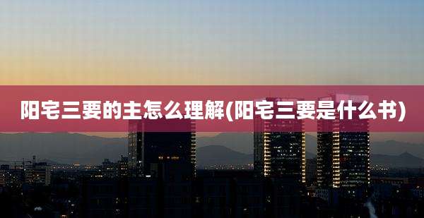 阳宅三要的主怎么理解(阳宅三要是什么书)