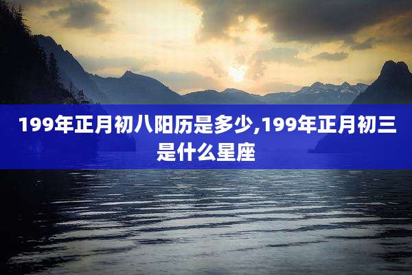 199年正月初八阳历是多少,199年正月初三是什么星座