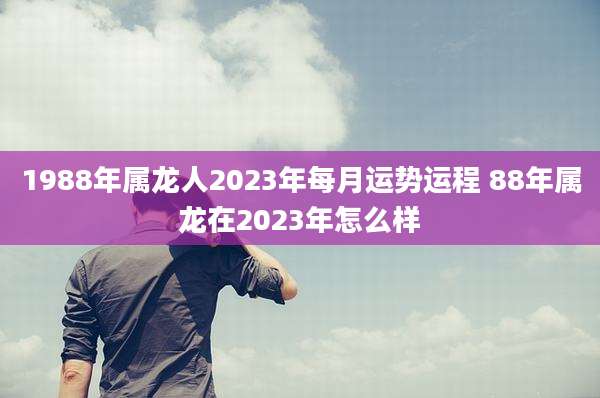 1988年属龙人2023年每月运势运程 88年属龙在2023年怎么样