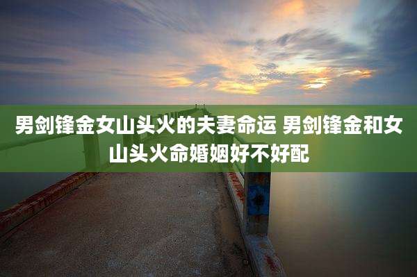 男剑锋金女山头火的夫妻命运 男剑锋金和女山头火命婚姻好不好配