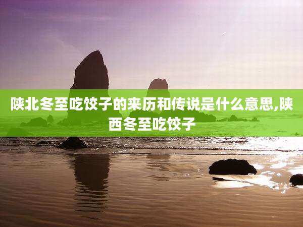 陕北冬至吃饺子的来历和传说是什么意思,陕西冬至吃饺子