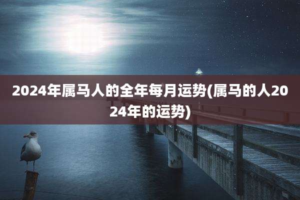 2024年属马人的全年每月运势(属马的人2024年的运势)
