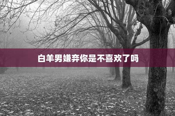 白羊男嫌弃你是不喜欢了吗