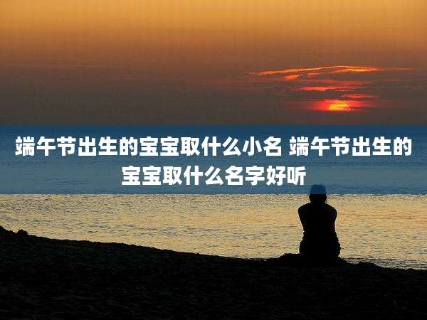 端午节出生的宝宝取什么小名 端午节出生的宝宝取什么名字好听
