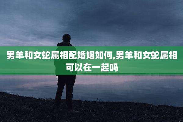 男羊和女蛇属相配婚姻如何,男羊和女蛇属相可以在一起吗