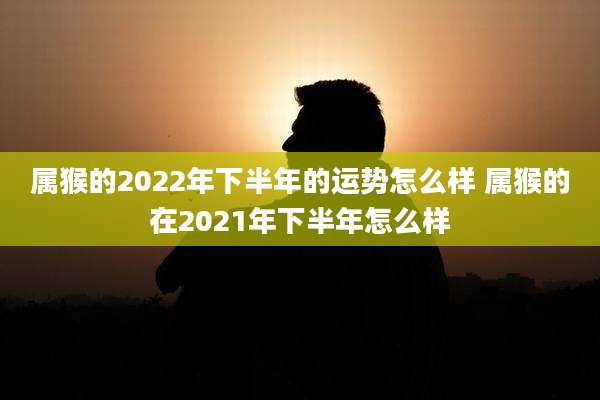 属猴的2022年下半年的运势怎么样 属猴的在2021年下半年怎么样