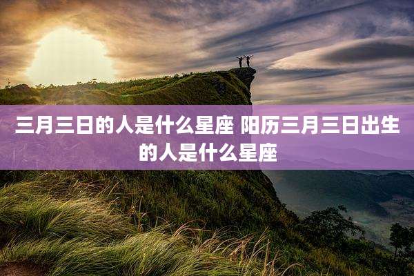 三月三日的人是什么星座 阳历三月三日出生的人是什么星座