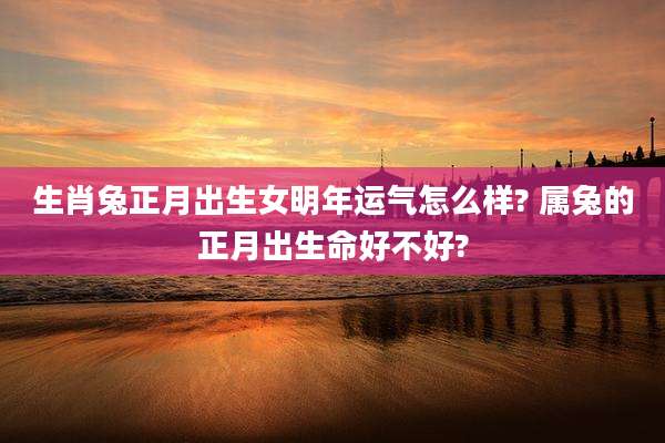 生肖兔正月出生女明年运气怎么样? 属兔的正月出生命好不好?
