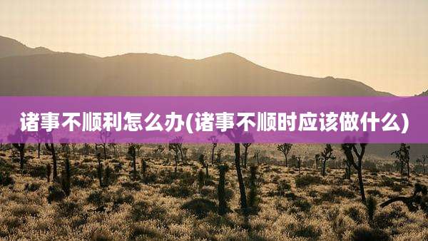 诸事不顺利怎么办(诸事不顺时应该做什么)