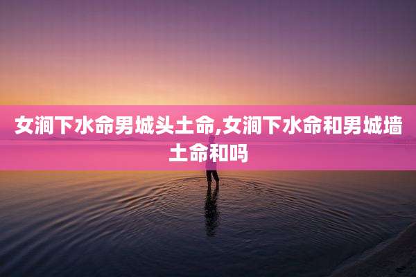 女涧下水命男城头土命,女涧下水命和男城墙土命和吗