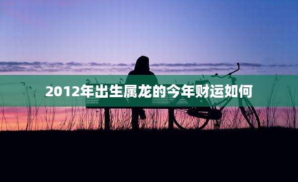 2012年出生属龙的今年财运如何