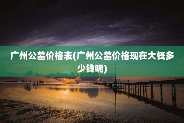 广州公墓价格表(广州公墓价格现在大概多少钱呢)