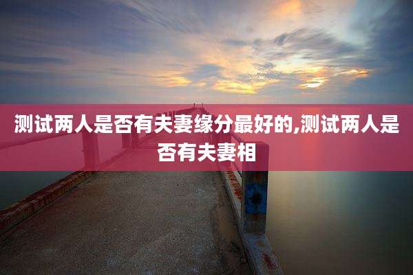 测试两人是否有夫妻缘分最好的,测试两人是否有夫妻相