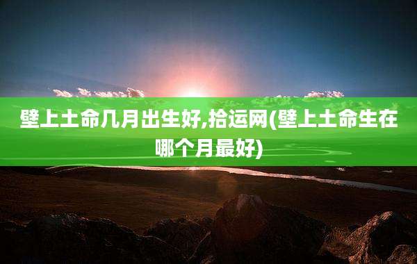 壁上土命几月出生好,拾运网(壁上土命生在哪个月最好)