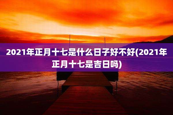 2021年正月十七是什么日子好不好(2021年正月十七是吉日吗)