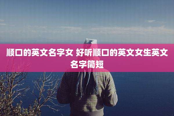 顺口的英文名字女 好听顺口的英文女生英文名字简短