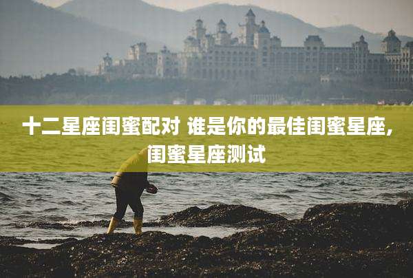 十二星座闺蜜配对 谁是你的最佳闺蜜星座,闺蜜星座测试